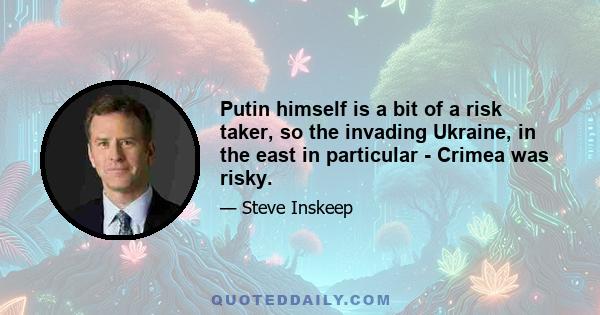 Putin himself is a bit of a risk taker, so the invading Ukraine, in the east in particular - Crimea was risky.