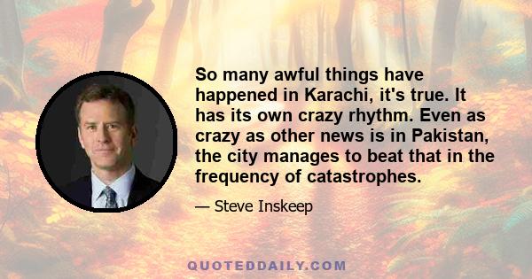 So many awful things have happened in Karachi, it's true. It has its own crazy rhythm. Even as crazy as other news is in Pakistan, the city manages to beat that in the frequency of catastrophes.