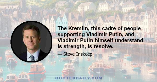 The Kremlin, this cadre of people supporting Vladimir Putin, and Vladimir Putin himself understand is strength, is resolve.