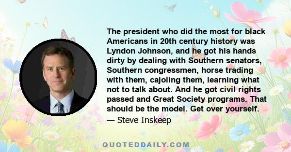 The president who did the most for black Americans in 20th century history was Lyndon Johnson, and he got his hands dirty by dealing with Southern senators, Southern congressmen, horse trading with them, cajoling them,