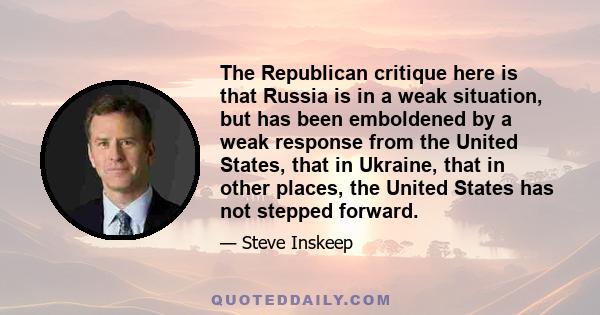 The Republican critique here is that Russia is in a weak situation, but has been emboldened by a weak response from the United States, that in Ukraine, that in other places, the United States has not stepped forward.