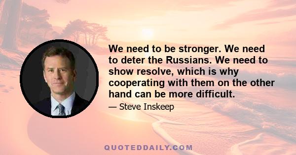 We need to be stronger. We need to deter the Russians. We need to show resolve, which is why cooperating with them on the other hand can be more difficult.