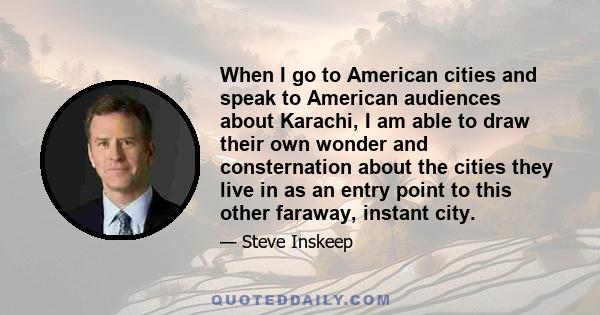 When I go to American cities and speak to American audiences about Karachi, I am able to draw their own wonder and consternation about the cities they live in as an entry point to this other faraway, instant city.