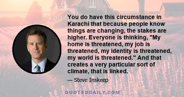 You do have this circumstance in Karachi that because people know things are changing, the stakes are higher. Everyone is thinking, My home is threatened, my job is threatened, my identity is threatened, my world is