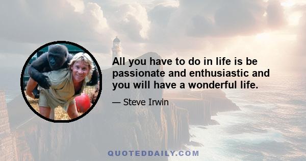 All you have to do in life is be passionate and enthusiastic and you will have a wonderful life.