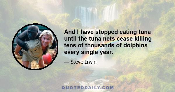 And I have stopped eating tuna until the tuna nets cease killing tens of thousands of dolphins every single year.