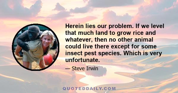 Herein lies our problem. If we level that much land to grow rice and whatever, then no other animal could live there except for some insect pest species. Which is very unfortunate.