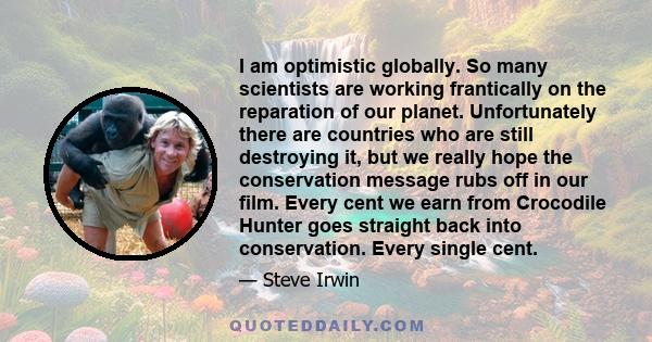 I am optimistic globally. So many scientists are working frantically on the reparation of our planet. Unfortunately there are countries who are still destroying it, but we really hope the conservation message rubs off