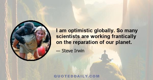 I am optimistic globally. So many scientists are working frantically on the reparation of our planet.