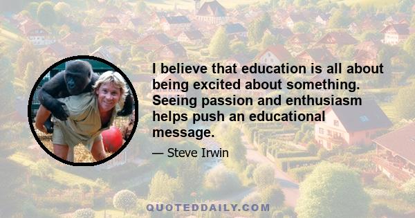 I believe that education is all about being excited about something. Seeing passion and enthusiasm helps push an educational message.