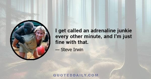 I get called an adrenaline junkie every other minute, and I'm just fine with that.