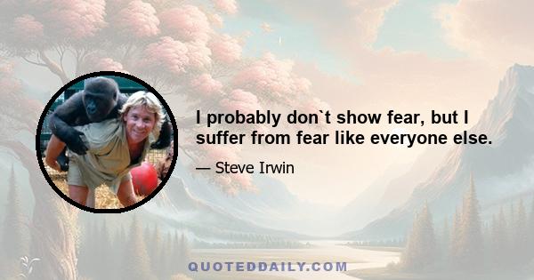 I probably don`t show fear, but I suffer from fear like everyone else.