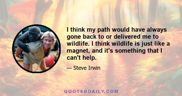 I think my path would have always gone back to or delivered me to wildlife. I think wildlife is just like a magnet, and it's something that I can't help.