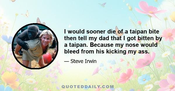 I would sooner die of a taipan bite then tell my dad that I got bitten by a taipan. Because my nose would bleed from his kicking my ass.