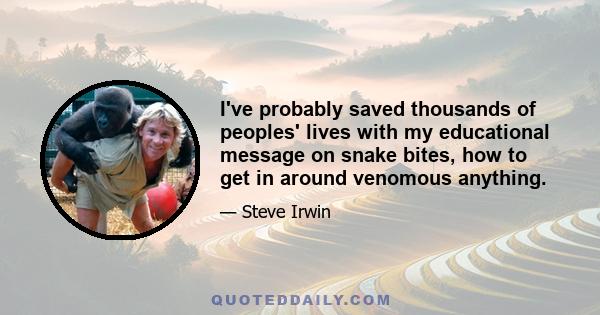 I've probably saved thousands of peoples' lives with my educational message on snake bites, how to get in around venomous anything.