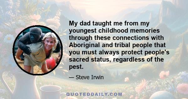 My dad taught me from my youngest childhood memories through these connections with Aboriginal and tribal people that you must always protect people's sacred status, regardless of the pest.