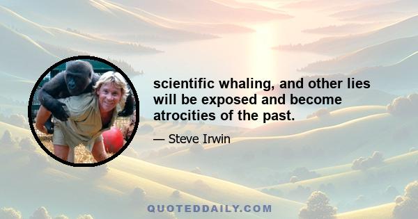 scientific whaling, and other lies will be exposed and become atrocities of the past.