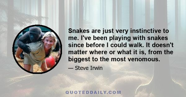 Snakes are just very instinctive to me. I've been playing with snakes since before I could walk. It doesn't matter where or what it is, from the biggest to the most venomous.