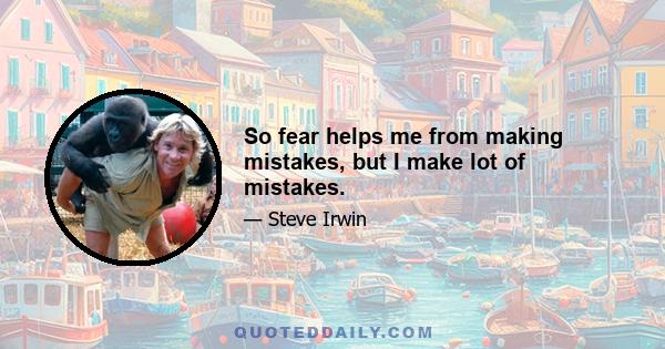 So fear helps me from making mistakes, but I make lot of mistakes.