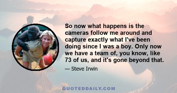 So now what happens is the cameras follow me around and capture exactly what I've been doing since I was a boy. Only now we have a team of, you know, like 73 of us, and it's gone beyond that.