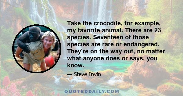 Take the crocodile, for example, my favorite animal. There are 23 species. Seventeen of those species are rare or endangered. They're on the way out, no matter what anyone does or says, you know.