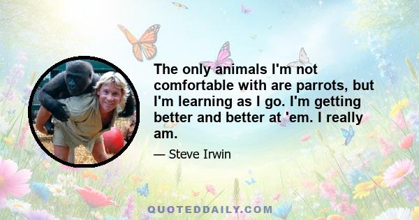 The only animals I'm not comfortable with are parrots, but I'm learning as I go. I'm getting better and better at 'em. I really am.