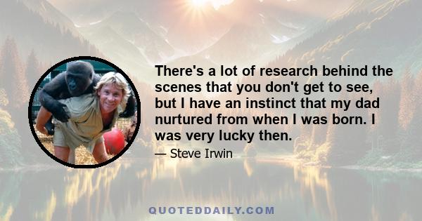 There's a lot of research behind the scenes that you don't get to see, but I have an instinct that my dad nurtured from when I was born. I was very lucky then.