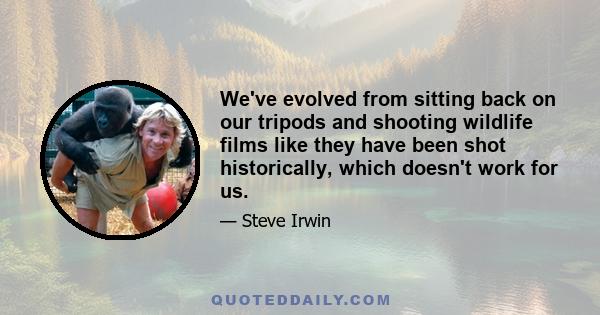 We've evolved from sitting back on our tripods and shooting wildlife films like they have been shot historically, which doesn't work for us.