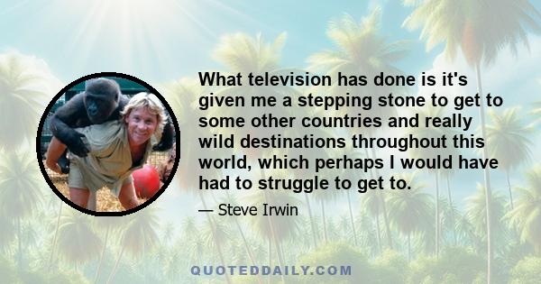 What television has done is it's given me a stepping stone to get to some other countries and really wild destinations throughout this world, which perhaps I would have had to struggle to get to.