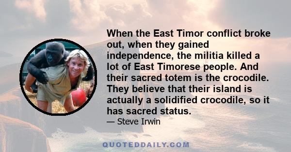 When the East Timor conflict broke out, when they gained independence, the militia killed a lot of East Timorese people. And their sacred totem is the crocodile. They believe that their island is actually a solidified