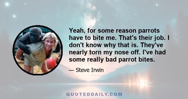 Yeah, for some reason parrots have to bite me. That's their job. I don't know why that is. They've nearly torn my nose off. I've had some really bad parrot bites.