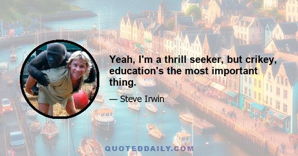 Yeah, I'm a thrill seeker, but crikey, education's the most important thing.