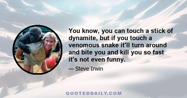 You know, you can touch a stick of dynamite, but if you touch a venomous snake it'll turn around and bite you and kill you so fast it's not even funny.