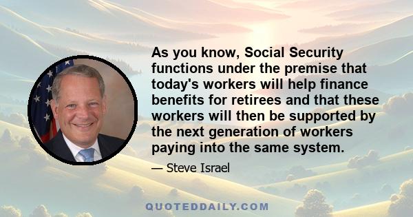 As you know, Social Security functions under the premise that today's workers will help finance benefits for retirees and that these workers will then be supported by the next generation of workers paying into the same