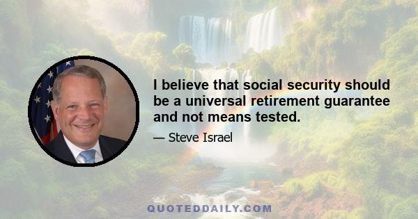 I believe that social security should be a universal retirement guarantee and not means tested.