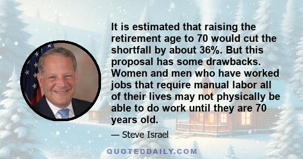 It is estimated that raising the retirement age to 70 would cut the shortfall by about 36%. But this proposal has some drawbacks. Women and men who have worked jobs that require manual labor all of their lives may not