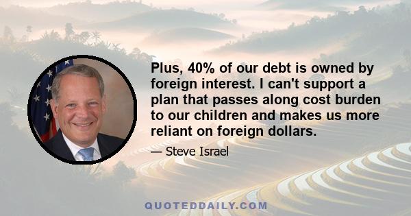 Plus, 40% of our debt is owned by foreign interest. I can't support a plan that passes along cost burden to our children and makes us more reliant on foreign dollars.