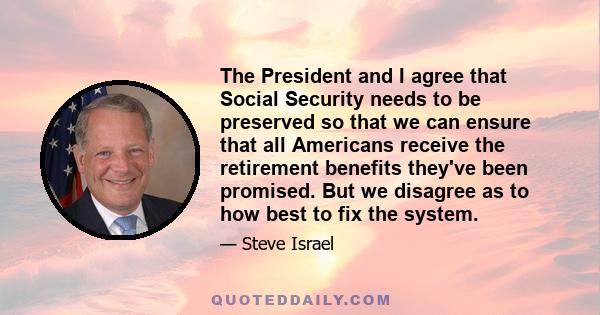 The President and I agree that Social Security needs to be preserved so that we can ensure that all Americans receive the retirement benefits they've been promised. But we disagree as to how best to fix the system.