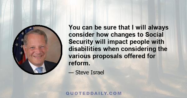 You can be sure that I will always consider how changes to Social Security will impact people with disabilities when considering the various proposals offered for reform.