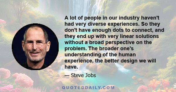 A lot of people in our industry haven't had very diverse experiences. So they don't have enough dots to connect, and they end up with very linear solutions without a broad perspective on the problem. The broader one's