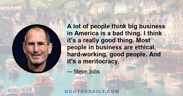 A lot of people think big business in America is a bad thing. I think it's a really good thing. Most people in business are ethical, hard-working, good people. And it's a meritocracy.