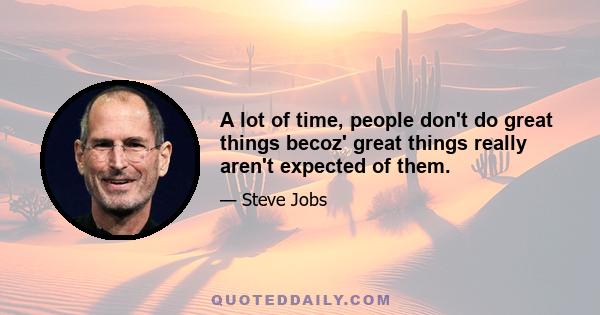 A lot of time, people don't do great things becoz' great things really aren't expected of them.