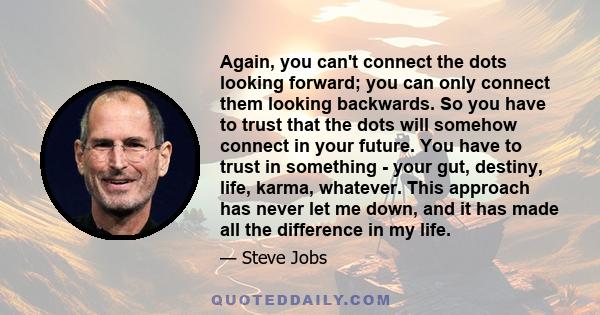 Again, you can't connect the dots looking forward; you can only connect them looking backwards. So you have to trust that the dots will somehow connect in your future. You have to trust in something - your gut, destiny, 