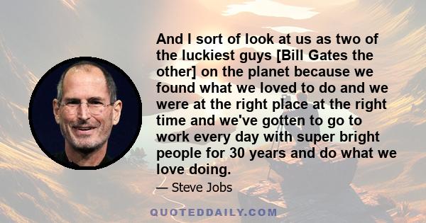 And I sort of look at us as two of the luckiest guys [Bill Gates the other] on the planet because we found what we loved to do and we were at the right place at the right time and we've gotten to go to work every day