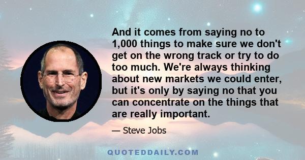 And it comes from saying no to 1,000 things to make sure we don't get on the wrong track or try to do too much. We're always thinking about new markets we could enter, but it's only by saying no that you can concentrate 