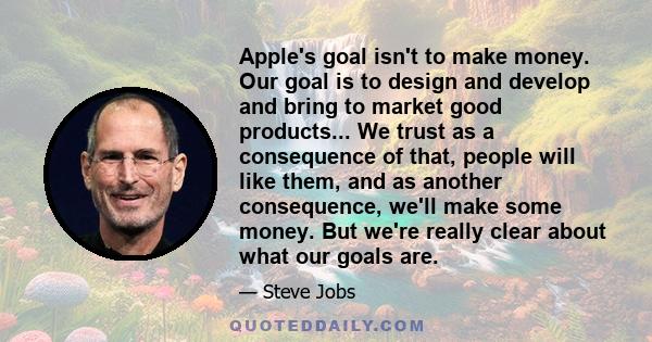 Apple's goal isn't to make money. Our goal is to design and develop and bring to market good products... We trust as a consequence of that, people will like them, and as another consequence, we'll make some money. But