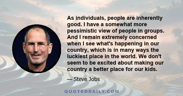 As individuals, people are inherently good. I have a somewhat more pessimistic view of people in groups. And I remain extremely concerned when I see what's happening in our country, which is in many ways the luckiest