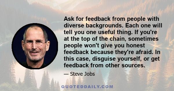 Ask for feedback from people with diverse backgrounds. Each one will tell you one useful thing. If you're at the top of the chain, sometimes people won't give you honest feedback because they're afraid. In this case,