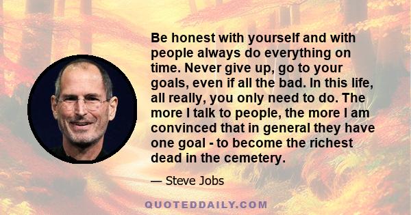 Be honest with yourself and with people always do everything on time. Never give up, go to your goals, even if all the bad. In this life, all really, you only need to do. The more I talk to people, the more I am