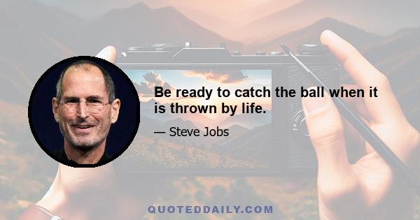 Be ready to catch the ball when it is thrown by life.